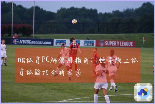 ng体育PC端使用指南:畅享线上体育体验的全新方式